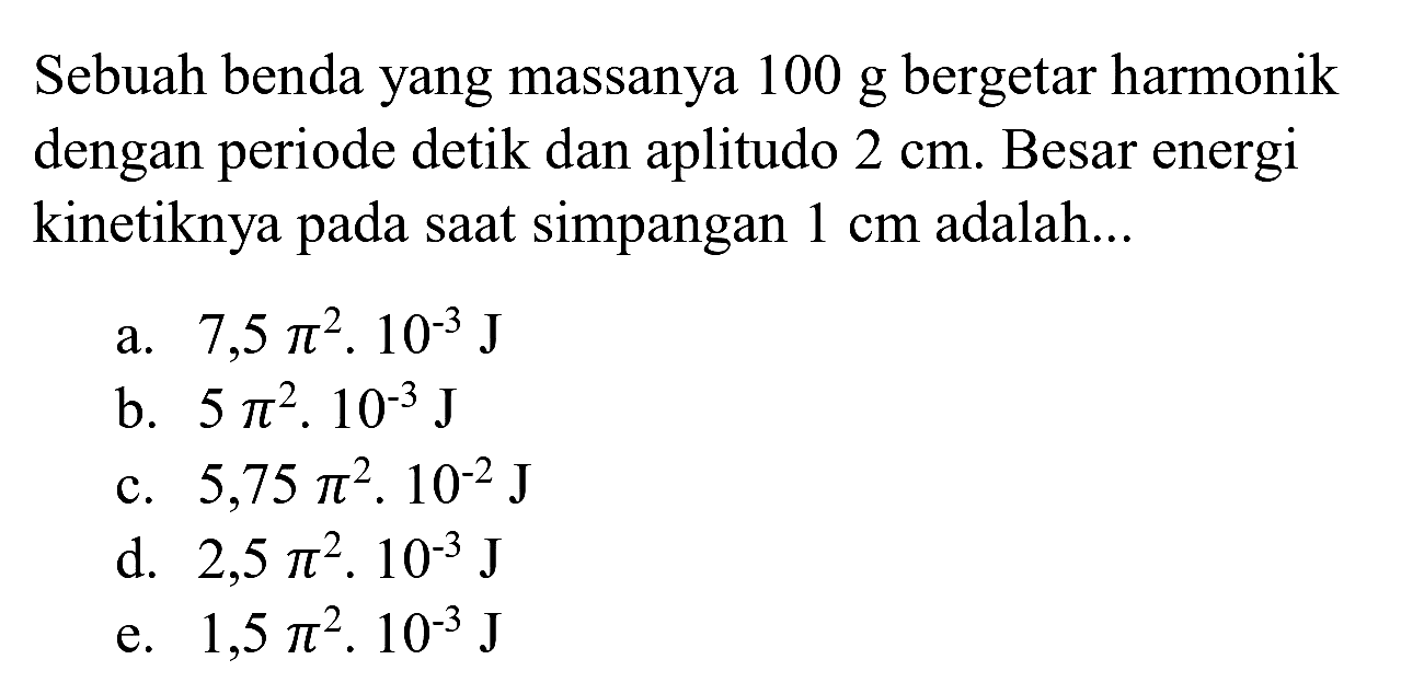 Sebuah benda yang massanya  100 ~g  bergetar harmonik dengan periode detik dan aplitudo  2 cm . Besar energi kinetiknya pada saat simpangan  1 cm  adalah...
a.  7,5 pi^(2) . 10^(-3) ~J 
b.  5 pi^(2) . 10^(-3) ~J 
c.  5,75 pi^(2) . 10^(-2) ~J 
d.  2,5 pi^(2) . 10^(-3) ~J 
e.  1,5 pi^(2) . 10^(-3) ~J 