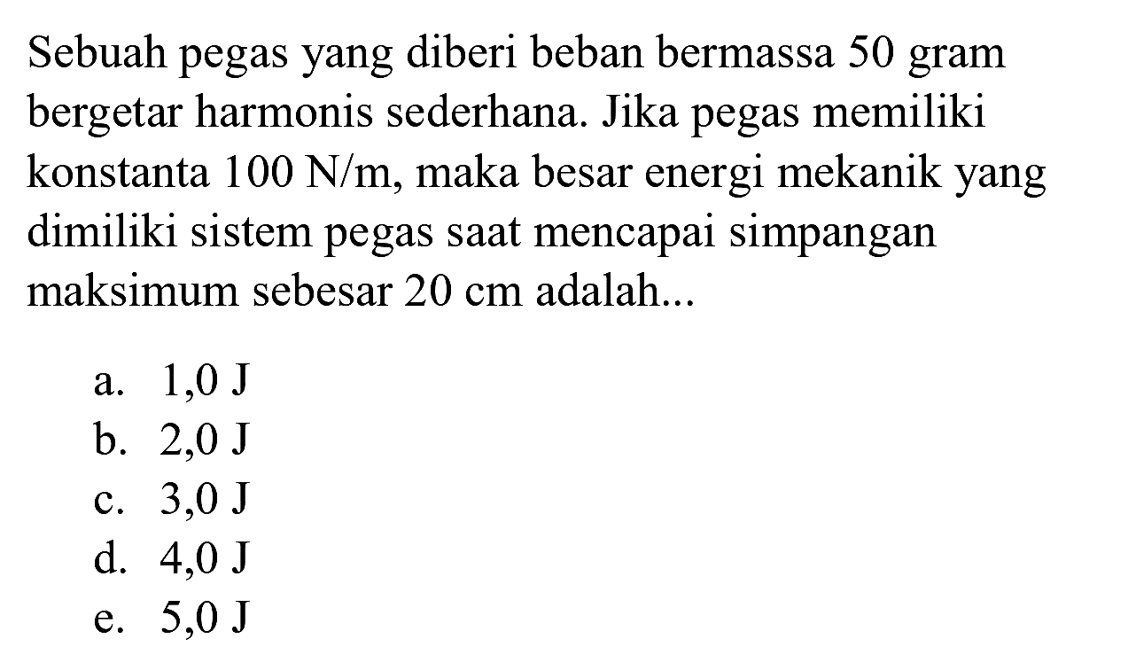 Sebuah pegas yang diberi beban bermassa 50 gram bergetar harmonis sederhana. Jika pegas memiliki konstanta  100 ~N / m , maka besar energi mekanik yang dimiliki sistem pegas saat mencapai simpangan maksimum sebesar  20 cm  adalah...
a.  1,0 ~J 
b.  2,0 ~J 
c.  3,0 ~J 
d.  4,0 ~J 
e.  5,0 ~J 