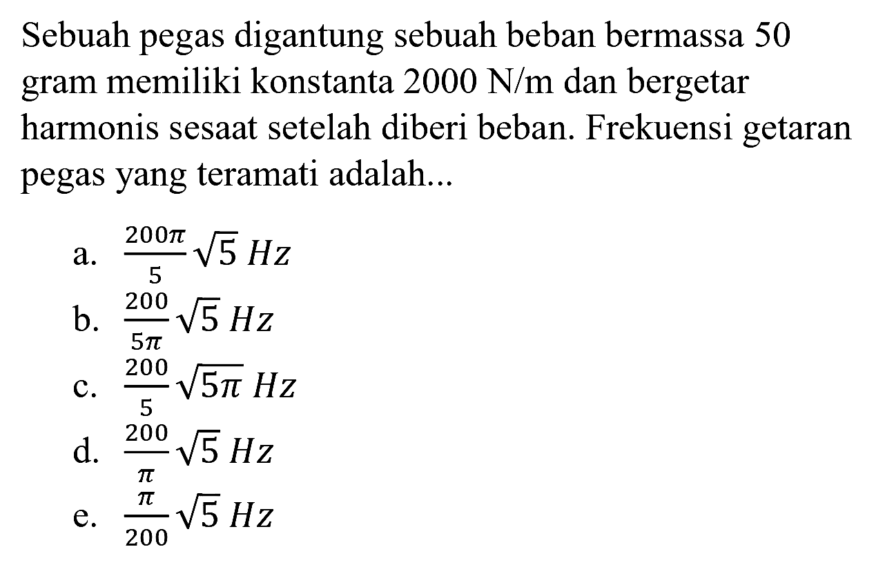 Sebuah pegas digantung sebuah beban bermassa 50 gram memiliki konstanta  2000 ~N / m  dan bergetar harmonis sesaat setelah diberi beban. Frekuensi getaran pegas yang teramati adalah...
a.  (200 pi)/(5) akar(5) Hz 
b.  (200)/(5 pi) akar(5) Hz 
c.  (200)/(5) akar(5 pi) Hz 
d.  (200)/(pi) akar(5) Hz 
e.  (pi)/(200) akar(5) Hz 