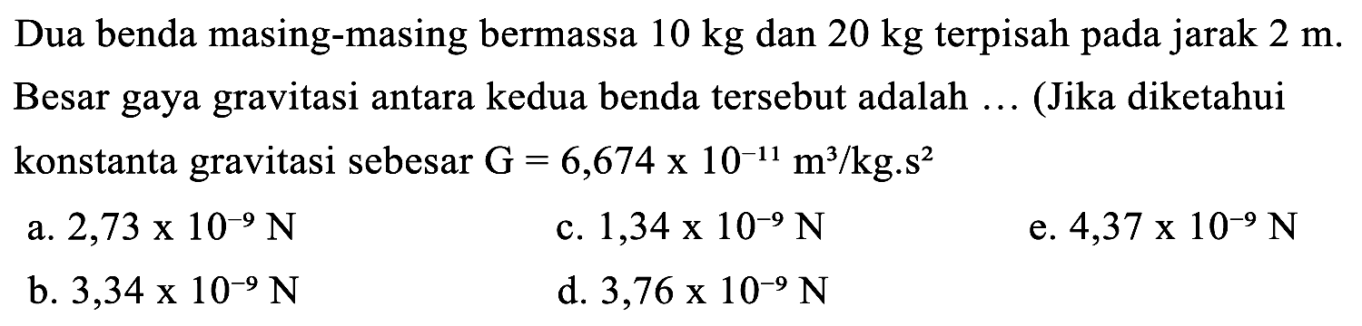 Dua benda masing-masing bermassa 10 kg dan 20 kg terpisah pada jarak 2 m. Besar gaya gravitasi antara kedua benda tersebut adalah .... (Jika diketahui konstanta gravitasi sebesar G = 6,674 x 10^(-11) m/kg.s^2 )