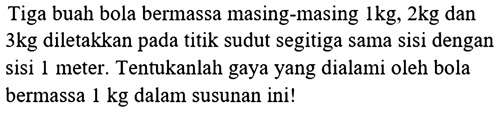 Tiga buah bola bermassa masing-masing  1 kg, 2 kg  dan  3 kg  diletakkan pada titik sudut segitiga sama sisi dengan sisi 1 meter. Tentukanlah gaya yang dialami oleh bola bermassa  1 kg  dalam susunan ini!