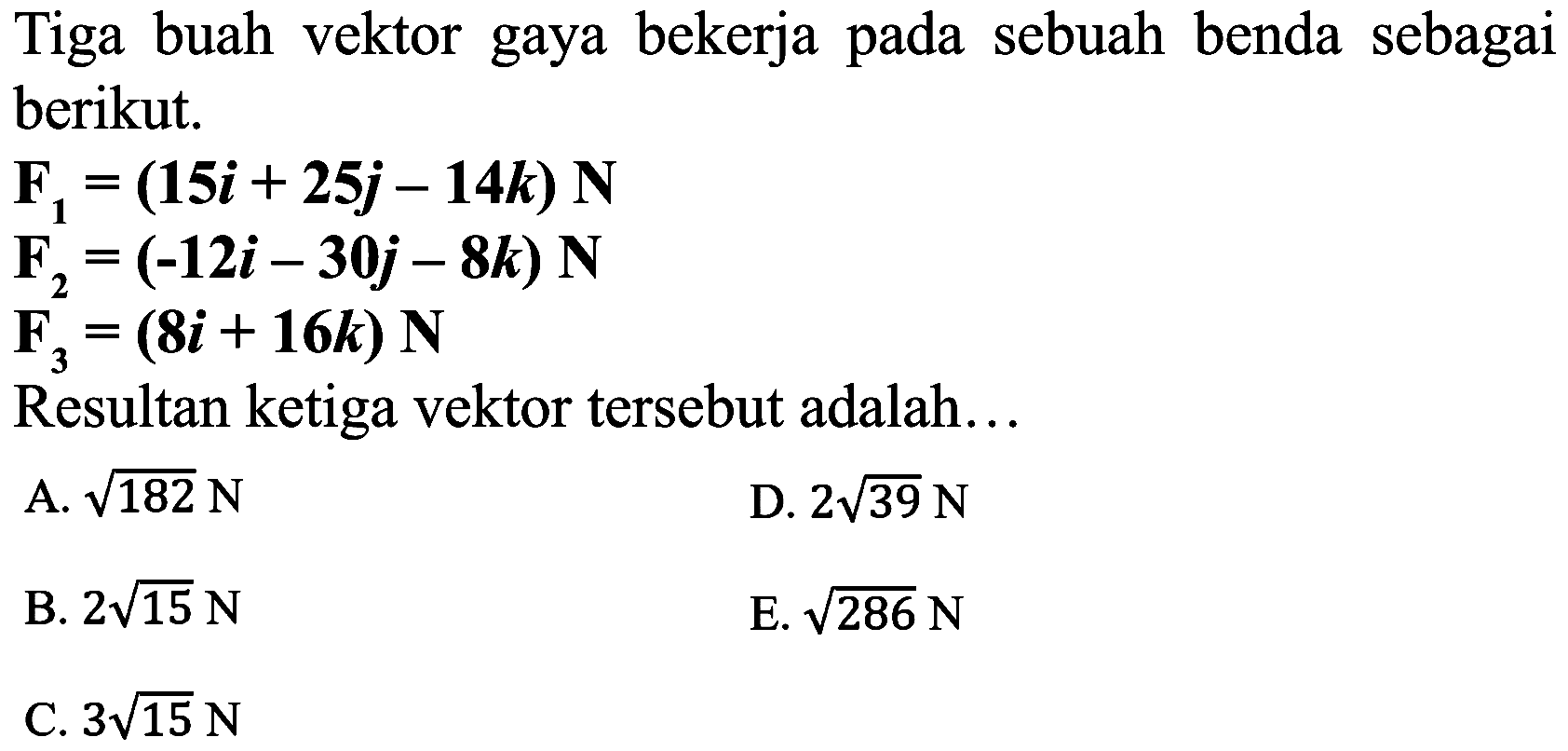 Tiga buah vektor gaya bekerja pada sebuah benda sebagai berikut.


F_(1)=(15 i+25 j-14 k) N 
F_(2)=(-12 i-30 j-8 k) N 
F_(3)=(8 i+16 k) N


Resultan ketiga vektor tersebut adalah...