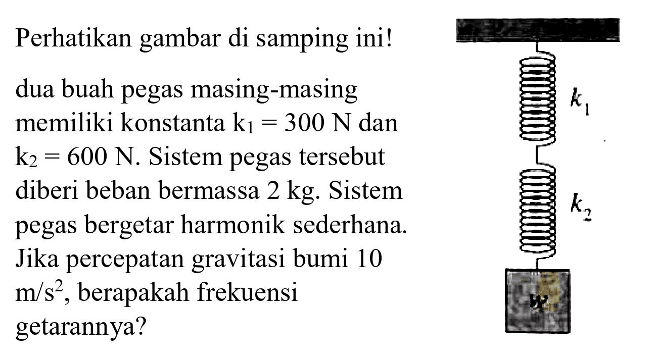 Perhatikan gambar di samping ini!
dua buah pegas masing-masing memiliki konstanta  k_(1)=300 ~N  dan  k_(2)=600 ~N . Sistem pegas tersebut diberi beban bermassa  2 kg . Sistem pegas bergetar harmonik sederhana. Jika percepatan gravitasi bumi 10  m / s^(2) , berapakah frekuensi getarannya?