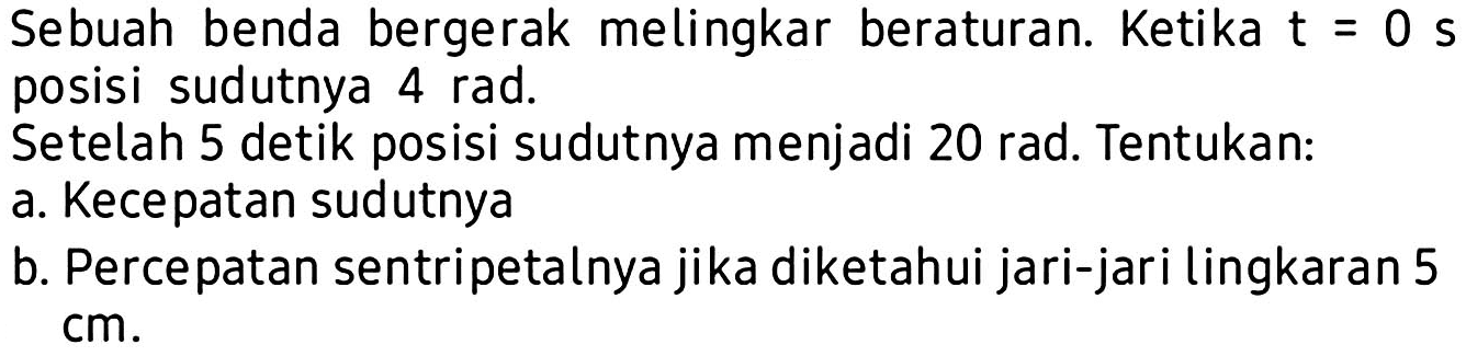 Sebuah benda bergerak melingkar beraturan. Ketika t=0 s posisi sudutnya 4 rad.
Setelah 5 detik posisi sudutnya menjadi 20 rad. Tentukan:
a. Kecepatan sudutnya
b. Percepatan sentripetalnya jika diketahui jari-jari lingkaran 5 cm.