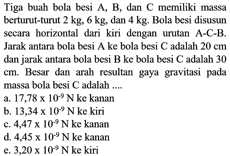 Tiga buah bola besi  A, B , dan  C  memiliki massa berturut-turut  2 kg, 6 kg , dan  4 kg . Bola besi disusun secara horizontal dari kiri dengan urutan A-C-B. Jarak antara bola besi A ke bola besi C adalah  20 cm  dan jarak antara bola besi  B  ke bola besi  C  adalah 30  cm . Besar dan arah resultan gaya gravitasi pada massa bola besi  C  adalah ....
a.  17,78 x 10^(-9) ~N  ke kanan
b.  13,34 x 10^(-9) ~N  ke kiri
c.  4,47 x 10^(-9) ~N  ke kanan
d.  4,45 x 10^(-9) ~N  ke kanan
e.  3,20 x 10^(-9) ~N  ke kiri