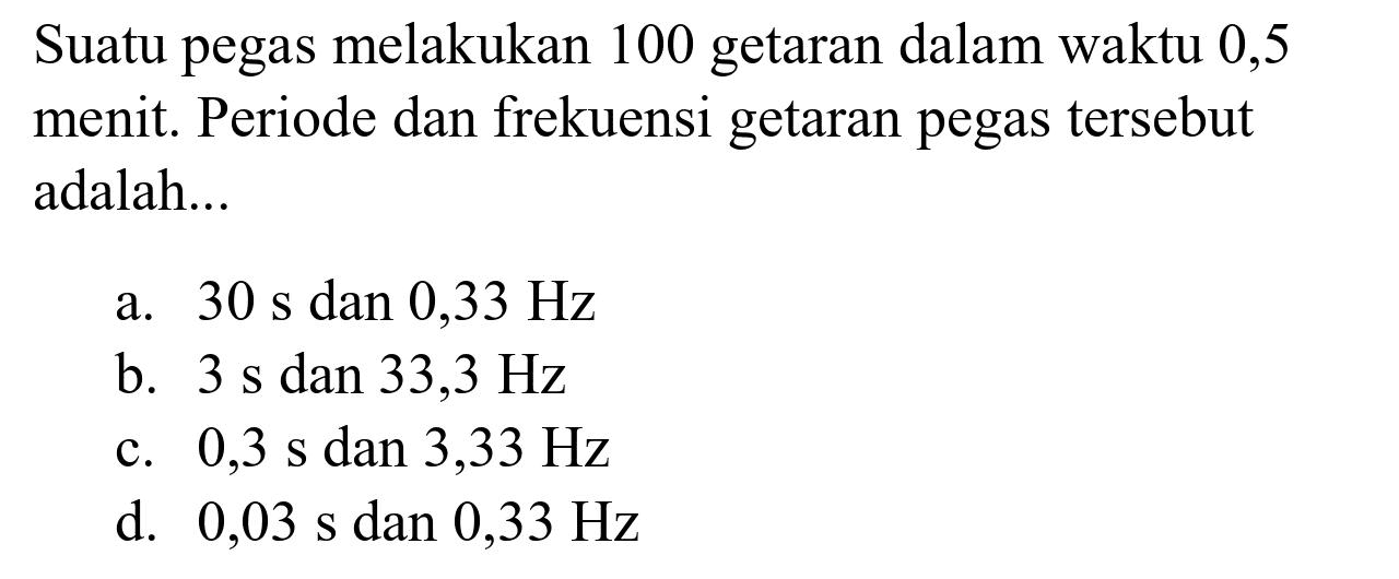 Suatu pegas melakukan 100 getaran dalam waktu 0,5 menit. Periode dan frekuensi getaran pegas tersebut adalah...
a.  30 ~s  dan  0,33 Hz 
b.  3 ~s  dan  33,3 Hz 
c.  0,3 ~s  dan  3,33 Hz 
d.  0,03 ~s  dan  0,33 Hz 