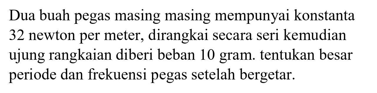 Dua buah pegas masing masing mempunyai konstanta 32 newton per meter, dirangkai secara seri kemudian ujung rangkaian diberi beban 10 gram. tentukan besar periode dan frekuensi pegas setelah bergetar.