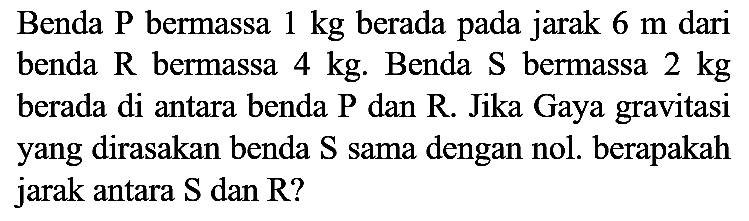 Benda P bermassa  1 kg  berada pada jarak  6 m  dari benda  R  bermassa  4 kg . Benda  S  bermassa  2 kg  berada di antara benda P dan R. Jika Gaya gravitasi yang dirasakan benda  S  sama dengan nol. berapakah jarak antara  S  dan R?