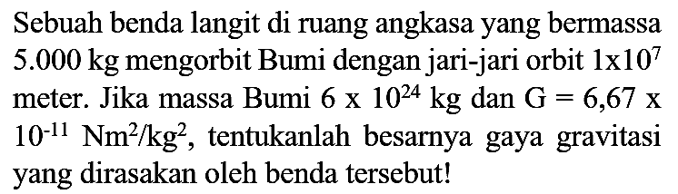 Sebuah benda langit di ruang angkasa yang bermassa  5.000 kg  mengorbit Bumi dengan jari-jari orbit  1 x 10^(7)  meter. Jika massa Bumi  6 x 10^(24) kg  dan  G=6,67 x   10^(-11) Nm^(2) / kg^(2) , tentukanlah besarnya gaya gravitasi yang dirasakan oleh benda tersebut!