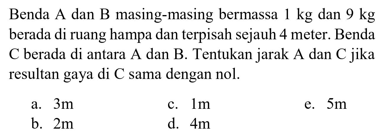 Benda A dan B masing-masing bermassa 1 kg dan 9 kg berada di ruang hampa dan terpisah sejauh 4 meter. Benda C berada di antara A dan B. Tentukan jarak A dan C jika resultan gaya di C sama dengan nol.
