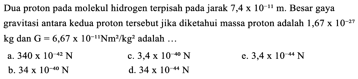 Dua proton pada molekul hidrogen terpisah pada jarak 7,4 x 10^(-11) m. Besar gaya gravitasi antara kedua proton tersebut jika diketahui massa proton adalah 1,67 x 10^(-27) kg dan G = 6,67 x 10^(-11) Nm^2/kg^2 adalah ...