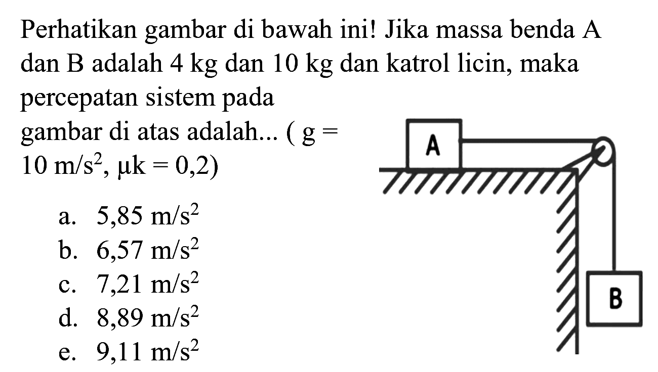 Perhatikan gambar di bawah ini! Jika massa benda  A  dan B adalah  4 kg  dan  10 kg  dan katrol licin, maka percepatan sistem pada gambar di atas adalah... (  g=   .10 m / s^(2), mu k=0,2) 
a.  5,85 m / s^(2) 
b.  6,57 m / s^(2) 
c.  7,21 m / s^(2) 
d.  8,89 m / s^(2) 
e.  9,11 m / s^(2) 