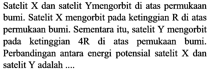 Satelit X dan satelit Ymengorbit di atas permukaan bumi. Satelit X mengorbit pada ketinggian  R  di atas permukaan bumi. Sementara itu, satelit  Y  mengorbit pada ketinggian 4R di atas pemukaan bumi. Perbandingan antara energi potensial satelit  X  dan satelit Y adalah ....