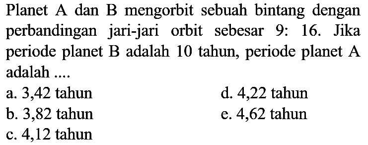 Planet A dan B mengorbit sebuah bintang dengan perbandingan jari-jari orbit sebesar 9: 16. Jika periode planet  B  adalah 10 tahun, periode planet  A  adalah ....
a. 3,42 tahun
d. 4,22 tahun
b. 3,82 tahun
e. 4,62 tahun
c. 4,12 tahun