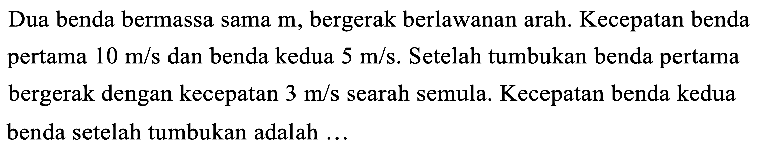 Dua benda bermassa sama  m , bergerak berlawanan arah. Kecepatan benda pertama  10 m / s  dan benda kedua  5 m / s . Setelah tumbukan benda pertama bergerak dengan kecepatan  3 m / s  searah semula. Kecepatan benda kedua benda setelah tumbukan adalah ...