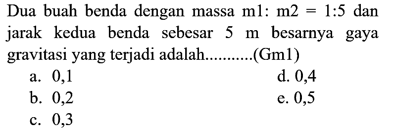 Dua buah benda dengan massa  m 1: m 2=1: 5  dan jarak kedua benda sebesar  5 m  besarnya gaya gravitasi yang terjadi adalah . (Gm1)
a. 0,1
d. 0,4
b. 0,2
e. 0,5
c. 0,3