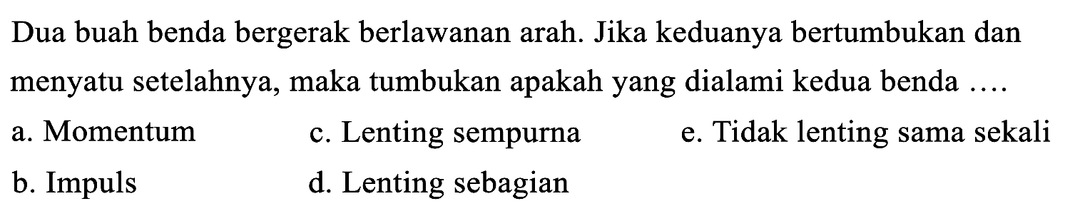 Dua buah benda bergerak berlawanan arah. Jika keduanya bertumbukan dan menyatu setelahnya, maka tumbukan apakah yang dialami kedua benda ....
a. Momentum
c. Lenting sempurna
e. Tidak lenting sama sekali
b. Impuls
d. Lenting sebagian