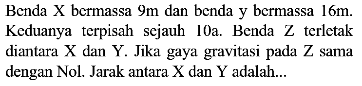 Benda X bermassa  9 m  dan benda y bermassa  16 m . Keduanya terpisah sejauh  10 a . Benda  Z  terletak diantara  X  dan Y. Jika gaya gravitasi pada  Z  sama dengan Nol. Jarak antara  X  dan  Y  adalah...