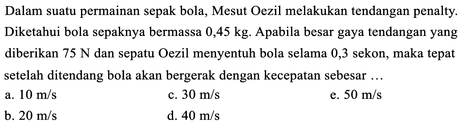 Dalam suatu permainan sepak bola, Mesut Oezil melakukan tendangan penalty. Diketahui bola sepaknya bermassa  0,45 kg . Apabila besar gaya tendangan yang diberikan  75 ~N  dan sepatu Oezil menyentuh bola selama 0,3 sekon, maka tepat setelah ditendang bola akan bergerak dengan kecepatan sebesar ...
a.  10 m / s 
c.  30 m / s 
e.  50 m / s 
b.  20 m / s 
d.  40 m / s 