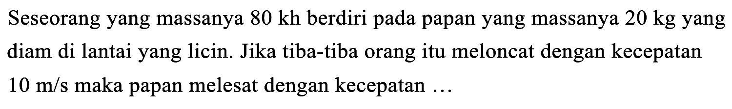 Seseorang yang massanya  80 kh  berdiri pada papan yang massanya  20 kg  yang diam di lantai yang licin. Jika tiba-tiba orang itu meloncat dengan kecepatan  10 m / s  maka papan melesat dengan kecepatan ...