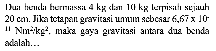 Dua benda bermassa  4 kg  dan  10 kg  terpisah sejauh  20 cm . Jika tetapan gravitasi umum sebesar  6,67 x 10^(-)   { )_(11) Nm^(2) / kg^(2) , maka gaya gravitasi antara dua benda adalah...