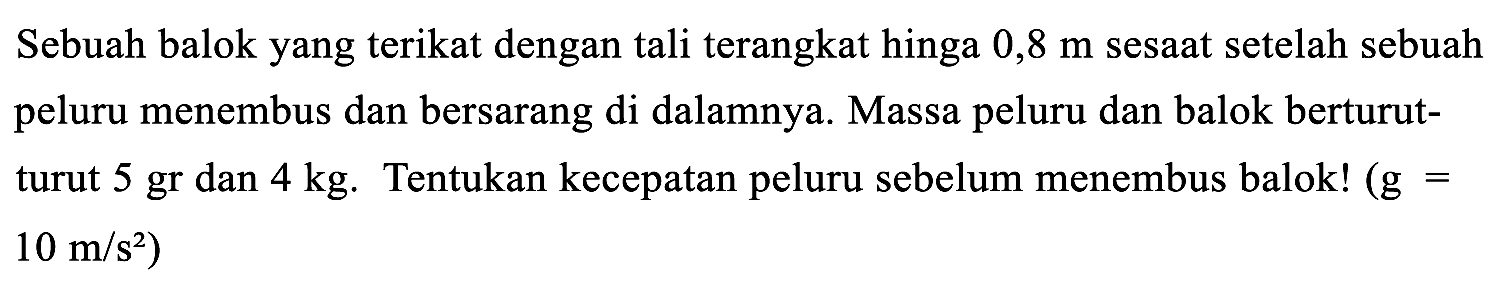 Sebuah balok yang terikat dengan tali terangkat hinga  0,8 m  sesaat setelah sebuah peluru menembus dan bersarang di dalamnya. Massa peluru dan balok berturutturut 5 gr dan  4 kg . Tentukan kecepatan peluru sebelum menembus balok!  (g=   .10 m / s^(2))