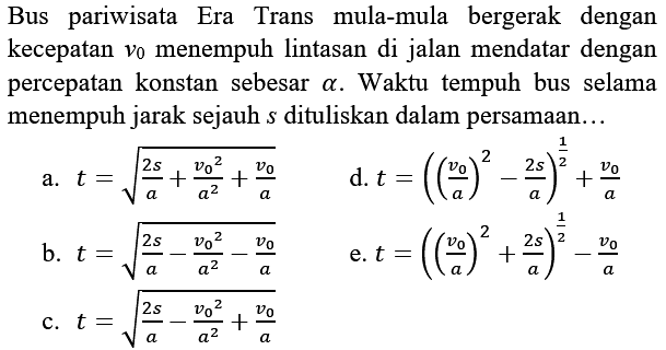 Bus pariwisata Era Trans mula-mula bergerak dengan kecepatan  v_(0)  menempuh lintasan di jalan mendatar dengan percepatan konstan sebesar  a . Waktu tempuh bus selama menempuh jarak sejauh  s  dituliskan dalam persamaan...
a.  t=akar((2 s)/(a)+(v_(0)^(2))/(a^(2))+(v_(0))/(a)) 
d.  t=(((v_(0))/(a))^(2)-(2 s)/(a))^((1)/(2))+(v_(0))/(a) 
b.  t=akar((2 s)/(a)-(v_(0)^(2))/(a^(2))-(v_(0))/(a)) 
e.  t=(((v_(0))/(a))^(2)+(2 s)/(a))^((1)/(2))-(v_(0))/(a) 
c.  t=akar((2 s)/(a)-(v_(0)^(2))/(a^(2))+(v_(0))/(a)) 