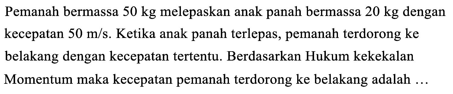 Pemanah bermassa  50 kg  melepaskan anak panah bermassa  20 kg  dengan kecepatan  50 m / s . Ketika anak panah terlepas, pemanah terdorong ke belakang dengan kecepatan tertentu. Berdasarkan Hukum kekekalan Momentum maka kecepatan pemanah terdorong ke belakang adalah ...