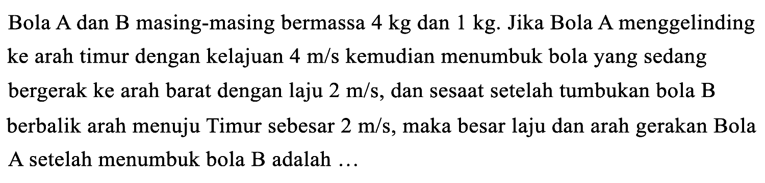 Bola A dan B masing-masing bermassa  4 kg  dan  1 kg .  Jika Bola A menggelinding ke arah timur dengan kelajuan  4 m / s  kemudian menumbuk bola yang sedang bergerak ke arah barat dengan laju  2 m / s , dan sesaat setelah tumbukan bola B berbalik arah menuju Timur sebesar  2 m / s , maka besar laju dan arah gerakan Bola A setelah menumbuk bola  B  adalah ...