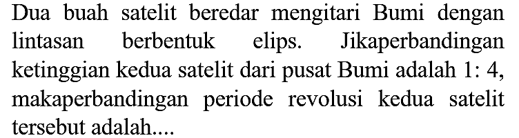 Dua buah satelit beredar mengitari Bumi dengan lintasan berbentuk elips. Jikaperbandingan ketinggian kedua satelit dari pusat Bumi adalah 1: 4 , makaperbandingan periode revolusi kedua satelit tersebut adalah....