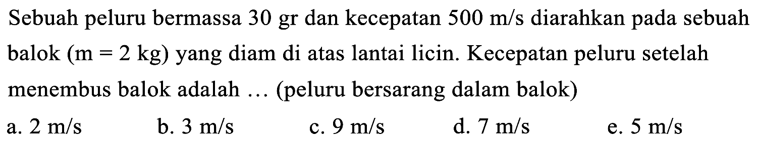 Sebuah peluru bermassa 30 gr dan kecepatan  500 m / s  diarahkan pada sebuah balok  (m=2 kg)  yang diam di atas lantai licin. Kecepatan peluru setelah menembus balok adalah ... (peluru bersarang dalam balok)
a.  2 m / s 
b.  3 m / s 
c.  9 m / s 
d.  7 m / s 
e.  5 m / s 