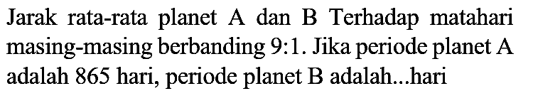 Jarak rata-rata planet  A  dan  B  Terhadap matahari masing-masing berbanding 9:1. Jika periode planet  A  adalah 865 hari, periode planet  B  adalah....hari