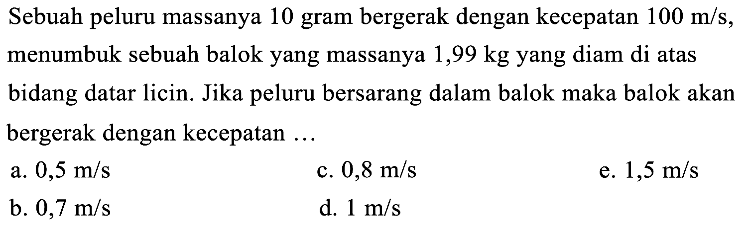 Sebuah peluru massanya 10 gram bergerak dengan kecepatan  100 m / s , menumbuk sebuah balok yang massanya  1,99 kg  yang diam di atas bidang datar licin. Jika peluru bersarang dalam balok maka balok akan bergerak dengan kecepatan ...
a.  0,5 m / s 
c.  0,8 m / s 
e.  1,5 m / s 
b.  0,7 m / s 
d.  1 m / s 