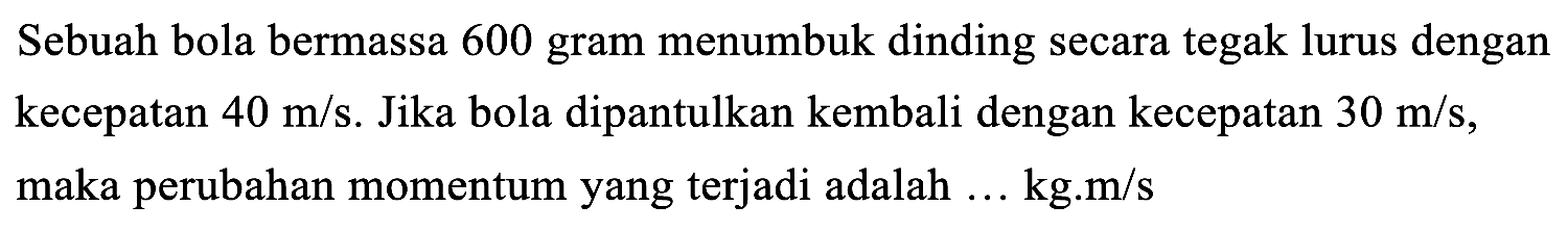 Sebuah bola bermassa 600 gram menumbuk dinding secara tegak lurus dengan kecepatan  40 m / s . Jika bola dipantulkan kembali dengan kecepatan  30 m / s , maka perubahan momentum yang terjadi adalah ... kg.m/s