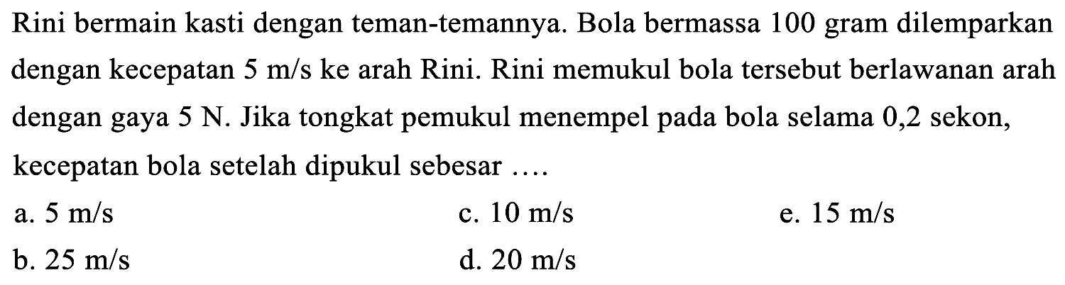 Rini bermain kasti dengan teman-temannya. Bola bermassa 100 gram dilemparkan dengan kecepatan  5 m / s  ke arah Rini. Rini memukul bola tersebut berlawanan arah dengan gaya  5 N . Jika tongkat pemukul menempel pada bola selama 0,2 sekon, kecepatan bola setelah dipukul sebesar ....
a.  5 m / s 
c.  10 m / s 
e.  15 m / s 
b.  25 m / s 
d.  20 m / s 