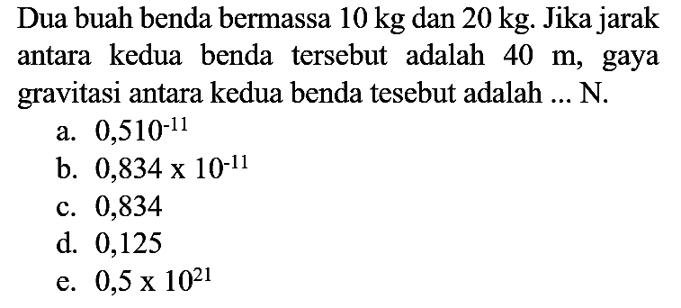 Dua buah benda bermassa  10 kg  dan  20 kg . Jika jarak antara kedua benda tersebut adalah  40 m , gaya gravitasi antara kedua benda tesebut adalah ... N.
a.  0,510^(-11) 
b.  0,834 x 10^(-11) 
c. 0,834
d. 0,125
e.  0,5 x 10^(21) 