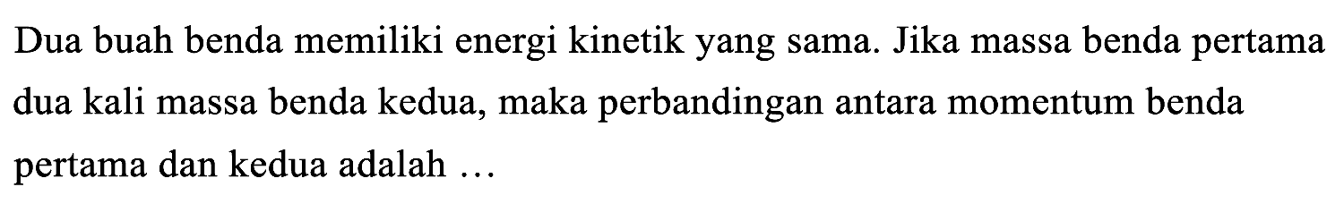 Dua buah benda memiliki energi kinetik yang sama. Jika massa benda pertama dua kali massa benda kedua, maka perbandingan antara momentum benda pertama dan kedua adalah ...