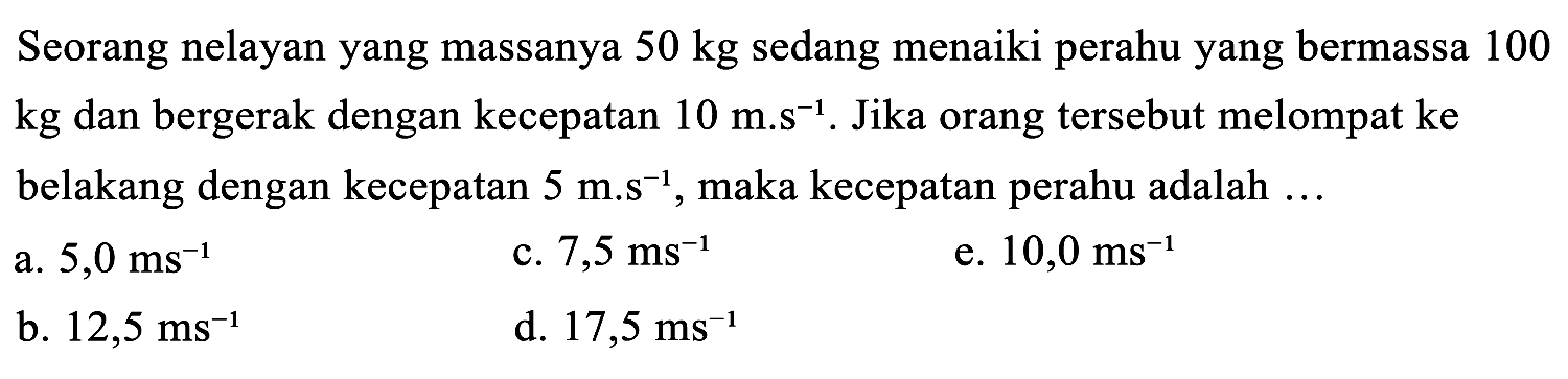 Seorang nelayan yang massanya 50 kg sedang menaiki perahu yang bermassa 100  kg  dan bergerak dengan kecepatan  10 m . s^(-1) . Jika orang tersebut melompat ke belakang dengan kecepatan  5 m . s^(-1) , maka kecepatan perahu adalah ...
a.  5,0 ~ms^(-1) 
c.  7,5 ~ms^(-1) 
e.  10,0 ~ms^(-1) 
b.  12,5 ~ms^(-1) 
d.  17,5 ~ms^(-1) 