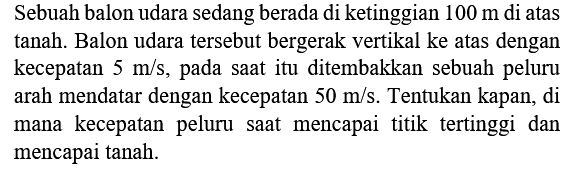 Sebuah balon udara sedang berada di ketinggian  100 m  di atas tanah. Balon udara tersebut bergerak vertikal ke atas dengan kecepatan  5 m / s , pada saat itu ditembakkan sebuah peluru arah mendatar dengan kecepatan  50 m / s . Tentukan kapan, di mana kecepatan peluru saat mencapai titik tertinggi dan mencapai tanah.