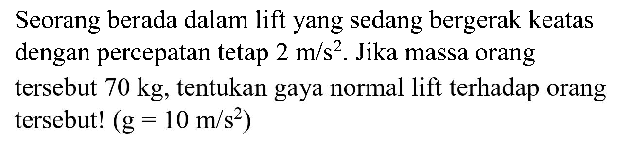 Seorang berada dalam lift yang sedang bergerak keatas dengan percepatan tetap  2 m / s^(2) . Jika massa orang tersebut  70 kg , tentukan gaya normal lift terhadap orang tersebut!  (g=10 m / s^(2))