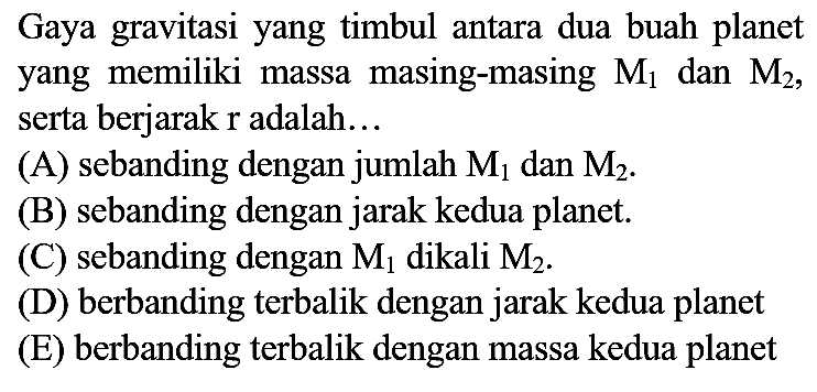 Gaya gravitasi yang timbul antara dua buah planet yang memiliki massa masing-masing  M_(1)  dan  M_(2) , serta berjarak  r  adalah...
(A) sebanding dengan jumlah  M_(1)  dan  M_(2) .
(B) sebanding dengan jarak kedua planet.
(C) sebanding dengan  M_(1)  dikali  M_(2) .
(D) berbanding terbalik dengan jarak kedua planet
(E) berbanding terbalik dengan massa kedua planet