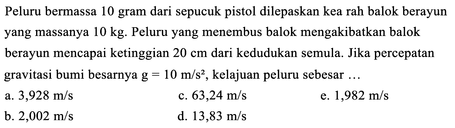 Peluru bermassa 10 gram dari sepucuk pistol dilepaskan kea rah balok berayun yang massanya  10 kg . Peluru yang menembus balok mengakibatkan balok berayun mencapai ketinggian  20 cm  dari kedudukan semula. Jika percepatan gravitasi bumi besarnya  g=10 m / s^(2) , kelajuan peluru sebesar  . . 
a.  3,928 m / s 
c.  63,24 m / s 
e.  1,982 m / s 
b.  2,002 m / s 
d.  13,83 m / s 