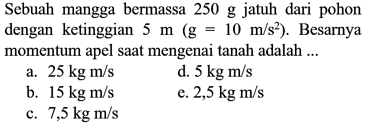 Sebuah mangga bermassa  250 ~g  jatuh dari pohon dengan ketinggian  5 m(~g=10 m / s^(2)) . Besarnya momentum apel saat mengenai tanah adalah ...
a.  25 kg m / s 
d.  5 kg m / s 
b.  15 kg m / s 
e.  2,5 kg m / s 
c.  7,5 kg m / s 