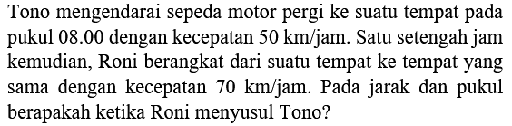 Tono mengendarai sepeda motor pergi ke suatu tempat pada pukul 08.00 dengan kecepatan  50 km / jam . Satu setengah jam kemudian, Roni berangkat dari suatu tempat ke tempat yang sama dengan kecepatan  70 km / jam . Pada jarak dan pukul berapakah ketika Roni menyusul Tono?