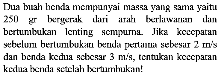 Dua buah benda mempunyai massa yang sama yaitu 250 gr bergerak dari arah berlawanan dan bertumbukan lenting sempurna. Jika kecepatan sebelum bertumbukan benda pertama sebesar  2 m / s  dan benda kedua sebesar  3 m / s , tentukan kecepatan kedua benda setelah bertumbukan!