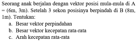 Seorang anak berjalan dengan vektor posisi mula-mula di A  =(6 m, 3 m) . Setelah 3 sekon posisinya berpindah di  B(8 m , 1m). Tentukan:
a. Besar vektor perpindahan
b. Besar vektor kecepatan rata-rata
c. Arah kecepatan rata-rata