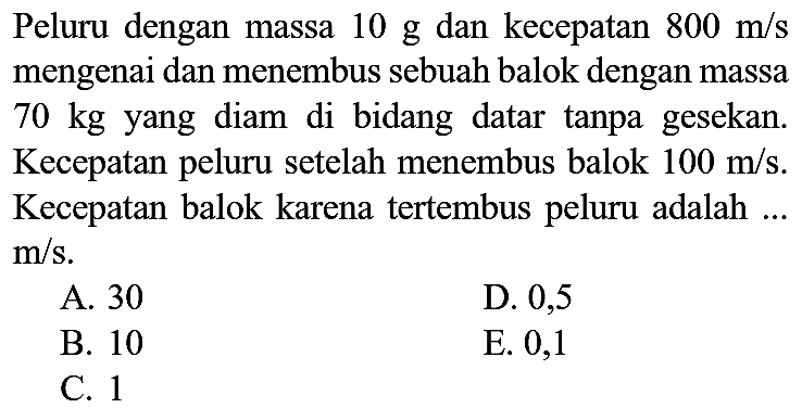 Peluru dengan massa  10 ~g  dan kecepatan  800 m / s  mengenai dan menembus sebuah balok dengan massa 70 kg yang diam di bidang datar tanpa gesekan. Kecepatan peluru setelah menembus balok  100 m / s . Kecepatan balok karena tertembus peluru adalah ...  m / s .
A. 30
D. 0,5
B. 10
E. 0,1
C. 1