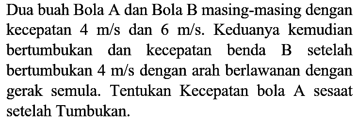 Dua buah Bola A dan Bola B masing-masing dengan kecepatan  4 m / s  dan  6 m / s . Keduanya kemudian bertumbukan dan kecepatan benda B setelah bertumbukan  4 m / s  dengan arah berlawanan dengan gerak semula. Tentukan Kecepatan bola A sesaat setelah Tumbukan.