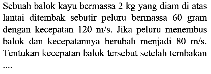 Sebuah balok kayu bermassa  2 kg  yang diam di atas lantai ditembak sebutir peluru bermassa 60 gram dengan kecepatan  120 m / s . Jika peluru menembus balok dan kecepatannya berubah menjadi  80 m / s . Tentukan kecepatan balok tersebut setelah tembakan