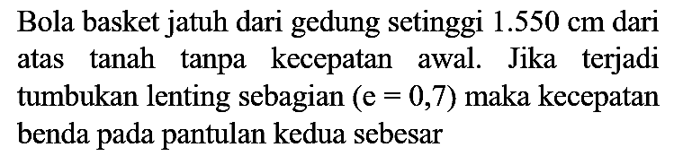 Bola basket jatuh dari gedung setinggi  1.550 cm  dari atas tanah tanpa kecepatan awal. Jika terjadi tumbukan lenting sebagian  (e=0,7)  maka kecepatan benda pada pantulan kedua sebesar